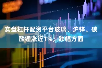 实盘杠杆配资平台玻璃、沪锌、碳酸锂涨近1%；跌幅方面