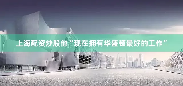 上海配资炒股他“现在拥有华盛顿最好的工作”