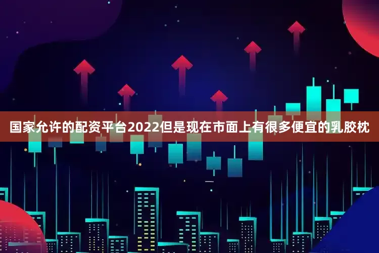 国家允许的配资平台2022但是现在市面上有很多便宜的乳胶枕