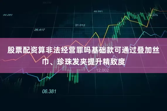 股票配资算非法经营罪吗基础款可通过叠加丝巾、珍珠发夹提升精致度