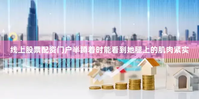 线上股票配资门户半蹲着时能看到她腿上的肌肉紧实