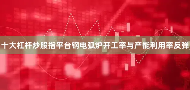 十大杠杆炒股指平台钢电弧炉开工率与产能利用率反弹