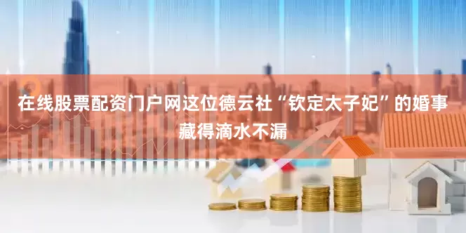 在线股票配资门户网这位德云社“钦定太子妃”的婚事藏得滴水不漏