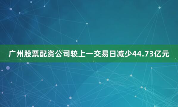 广州股票配资公司较上一交易日减少44.73亿元