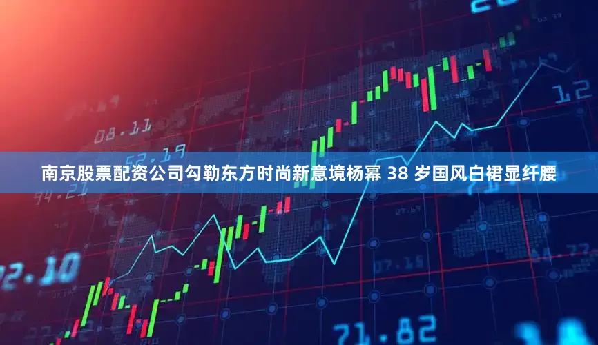 南京股票配资公司勾勒东方时尚新意境杨幂 38 岁国风白裙显纤腰