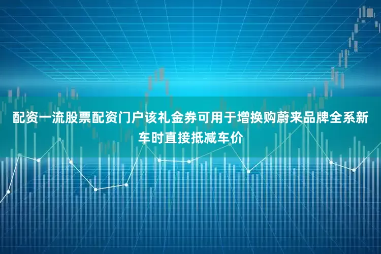 配资一流股票配资门户该礼金券可用于增换购蔚来品牌全系新车时直接抵减车价