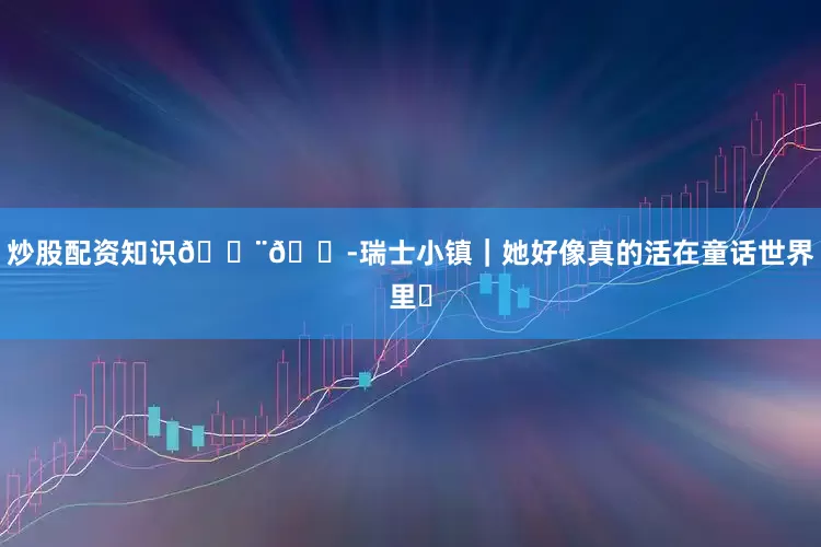 炒股配资知识🇨🇭瑞士小镇｜她好像真的活在童话世界里✨