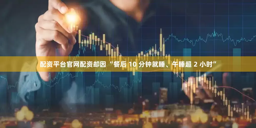 配资平台官网配资却因 “餐后 10 分钟就睡、午睡超 2 小时”