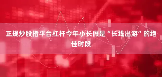 正规炒股指平台杠杆今年小长假是“长线出游”的绝佳时段
